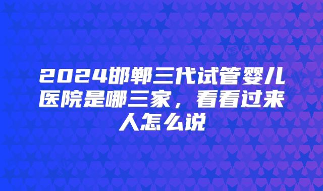 2024邯郸三代试管婴儿医院是哪三家，看看过来人怎么说