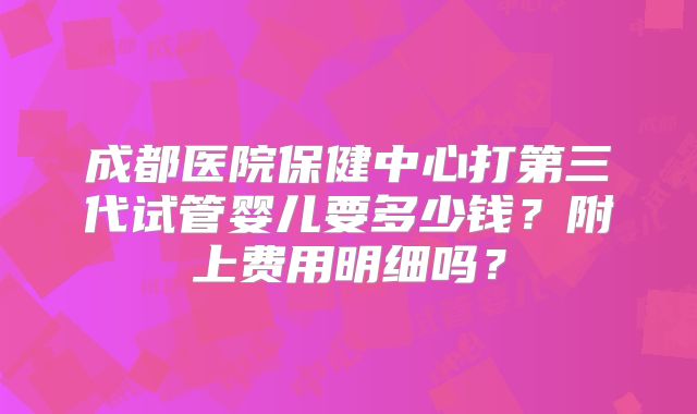 成都医院保健中心打第三代试管婴儿要多少钱？附上费用明细吗？