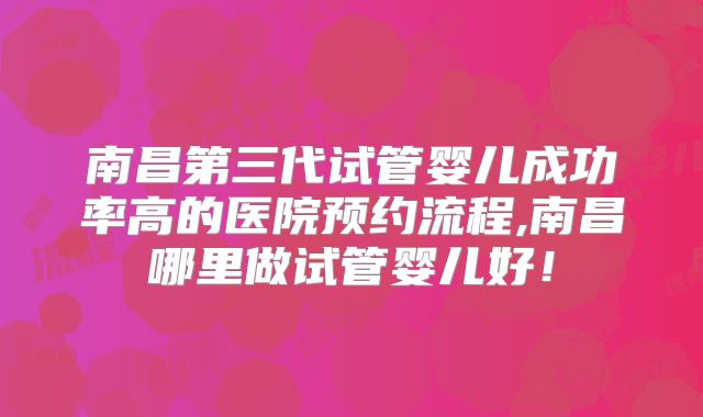 南昌第三代试管婴儿成功率高的医院预约流程,南昌哪里做试管婴儿好！