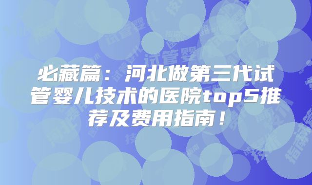必藏篇：河北做第三代试管婴儿技术的医院top5推荐及费用指南！