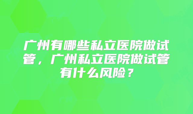 广州有哪些私立医院做试管，广州私立医院做试管有什么风险？