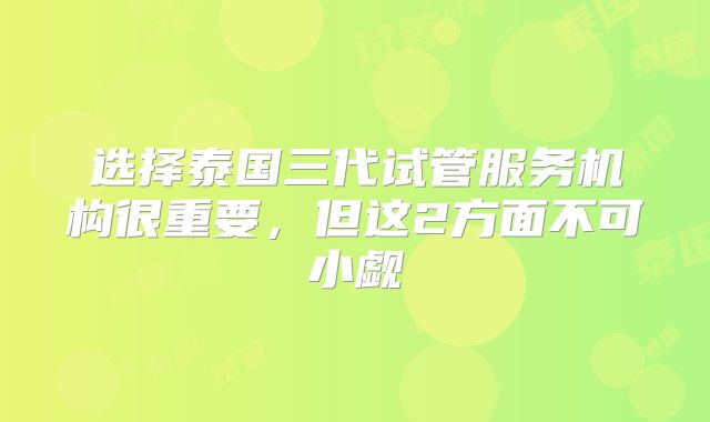 选择泰国三代试管服务机构很重要，但这2方面不可小觑