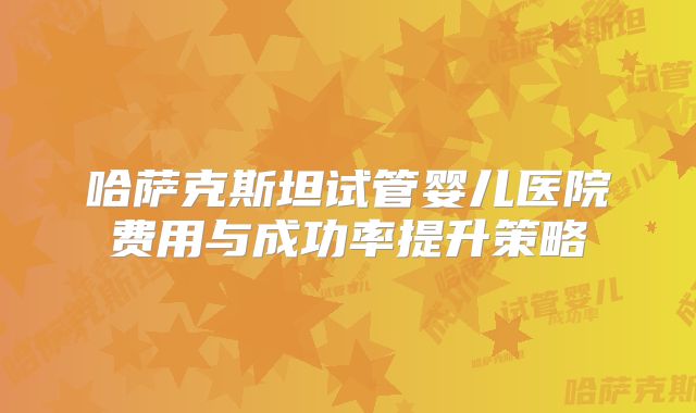哈萨克斯坦试管婴儿医院费用与成功率提升策略