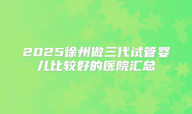 2025徐州做三代试管婴儿比较好的医院汇总