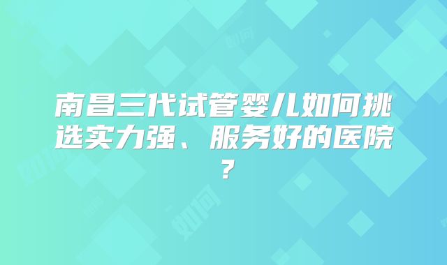 南昌三代试管婴儿如何挑选实力强、服务好的医院？