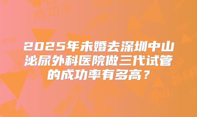 2025年未婚去深圳中山泌尿外科医院做三代试管的成功率有多高?