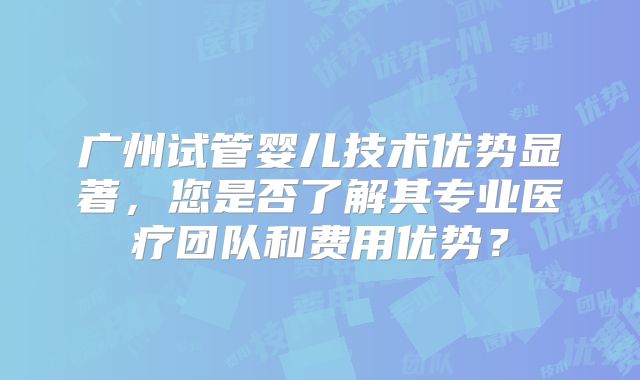 广州试管婴儿技术优势显著，您是否了解其专业医疗团队和费用优势？