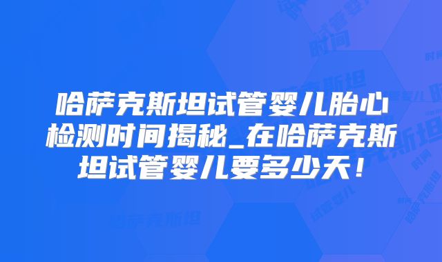 哈萨克斯坦试管婴儿胎心检测时间揭秘_在哈萨克斯坦试管婴儿要多少天!