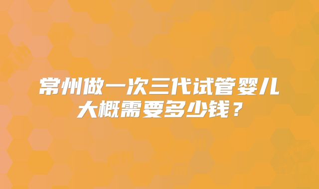 常州做一次三代试管婴儿大概需要多少钱?