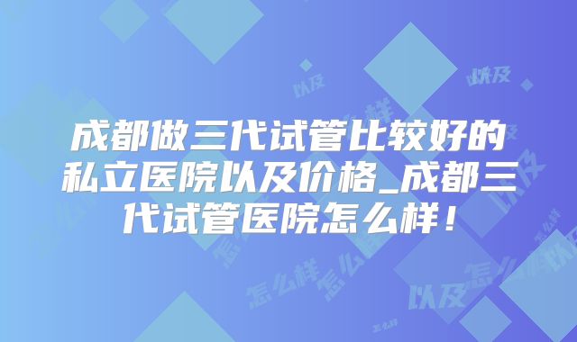 成都做三代试管比较好的私立医院以及价格_成都三代试管医院怎么样！