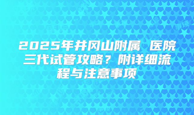 2025年井冈山附属 医院三代试管攻略?附详细流程与注意事项