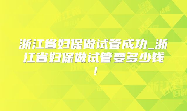 浙江省妇保做试管成功_浙江省妇保做试管要多少钱！