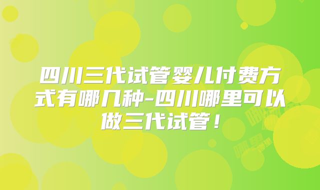 四川三代试管婴儿付费方式有哪几种-四川哪里可以做三代试管！
