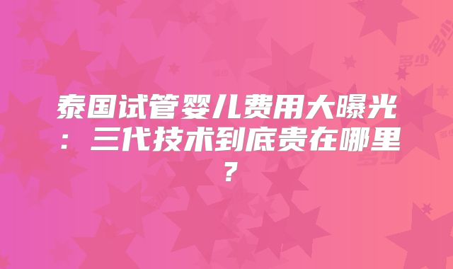 泰国试管婴儿费用大曝光：三代技术到底贵在哪里？