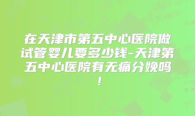 在天津市第五中心医院做试管婴儿要多少钱-天津第五中心医院有无痛分娩吗！