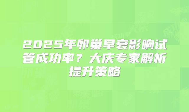 2025年卵巢早衰影响试管成功率?大庆专家解析提升策略