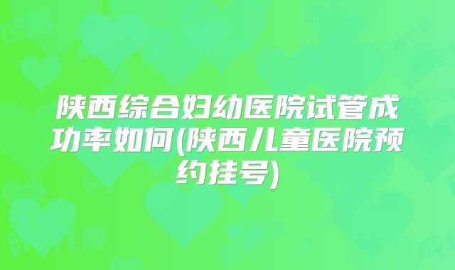 陕西综合妇幼医院试管成功率如何(陕西儿童医院预约挂号)