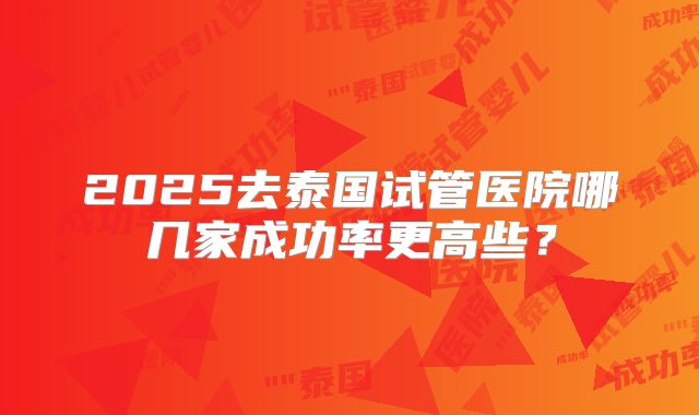 2025去泰国试管医院哪几家成功率更高些?