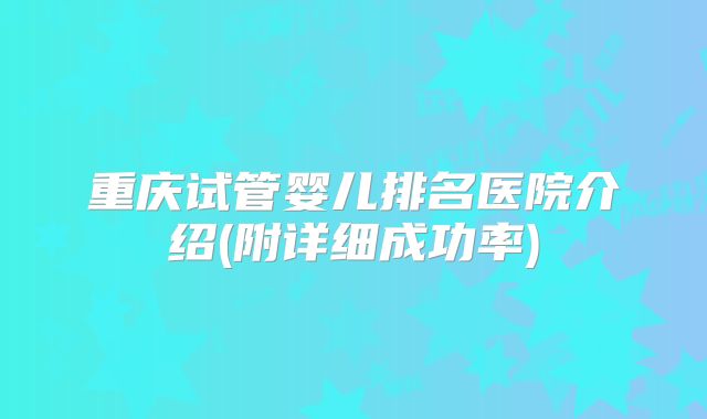 重庆试管婴儿排名医院介绍(附详细成功率)