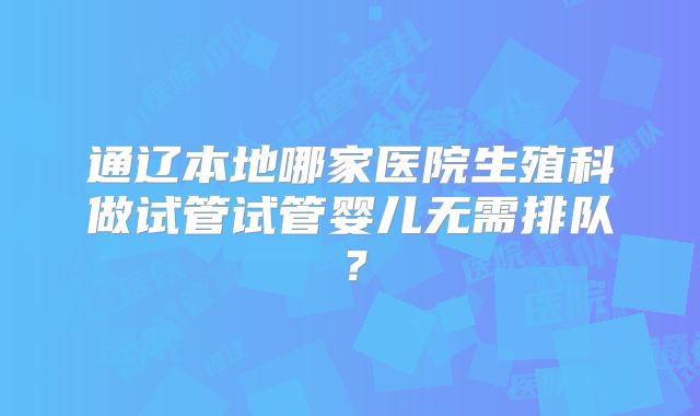 通辽本地哪家医院生殖科做试管试管婴儿无需排队？