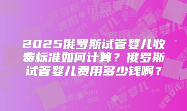 2025俄罗斯试管婴儿收费标准如何计算？俄罗斯试管婴儿费用多少钱啊？