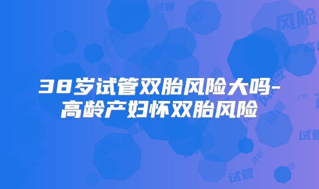 38岁试管双胎风险大吗-高龄产妇怀双胎风险