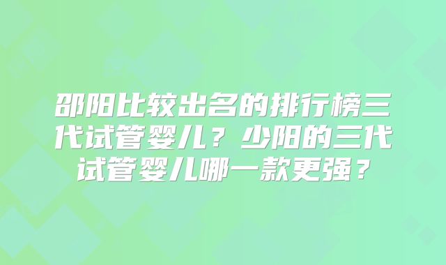 邵阳比较出名的排行榜三代试管婴儿？少阳的三代试管婴儿哪一款更强？