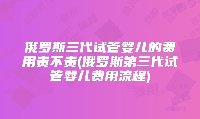 俄罗斯三代试管婴儿的费用贵不贵(俄罗斯第三代试管婴儿费用流程)