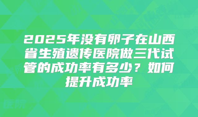 2025年没有卵子在山西省生殖遗传医院做三代试管的成功率有多少?如何提升成功率