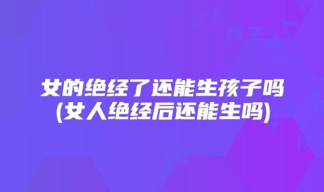 女的绝经了还能生孩子吗(女人绝经后还能生吗)