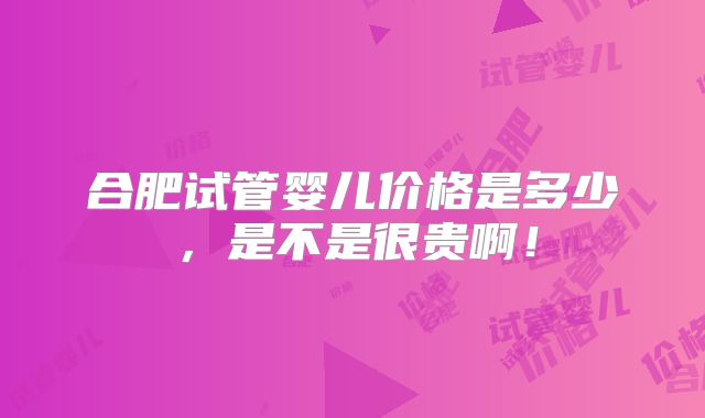 合肥试管婴儿价格是多少,是不是很贵啊!