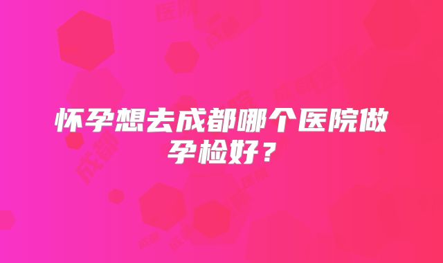 怀孕想去成都哪个医院做孕检好?