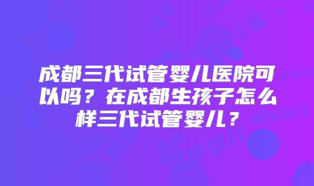 成都三代试管婴儿医院可以吗?在成都生孩子怎么样三代试管婴儿?