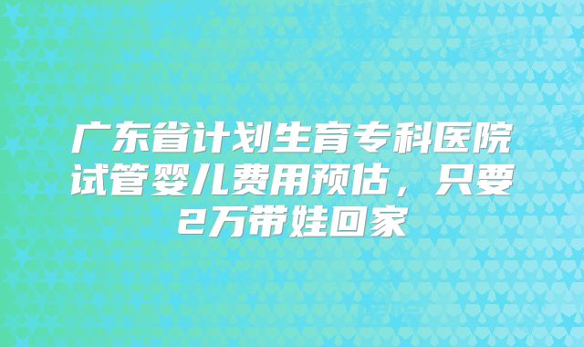 广东省计划生育专科医院试管婴儿费用预估,只要2万带娃回家