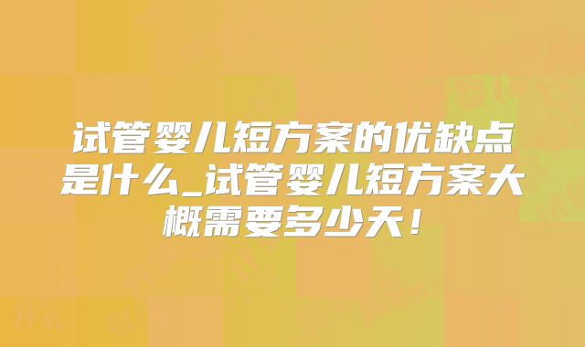 试管婴儿短方案的优缺点是什么_试管婴儿短方案大概需要多少天！