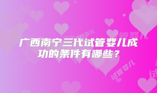 广西南宁三代试管婴儿成功的条件有哪些?