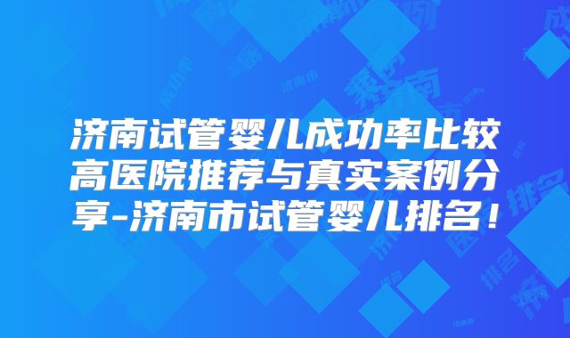 济南试管婴儿成功率比较高医院推荐与真实案例分享-济南市试管婴儿排名！