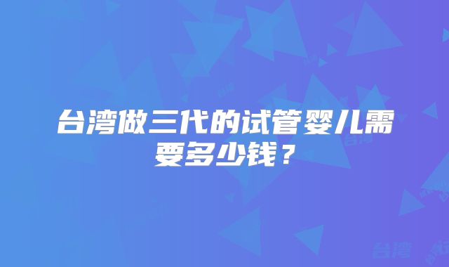 台湾做三代的试管婴儿需要多少钱？