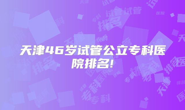 天津46岁试管公立专科医院排名!