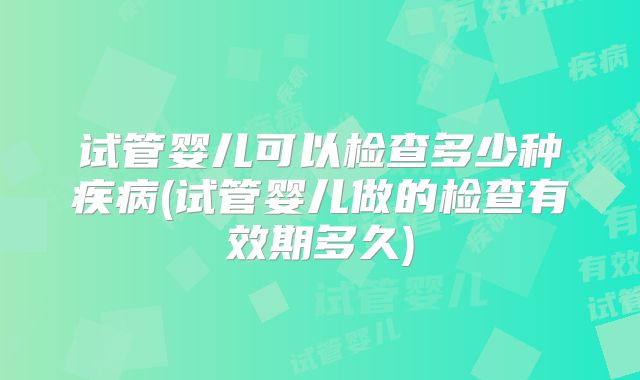 试管婴儿可以检查多少种疾病(试管婴儿做的检查有效期多久)