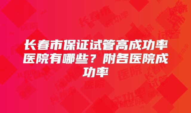 长春市保证试管高成功率医院有哪些?附各医院成功率