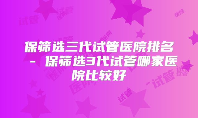 保筛选三代试管医院排名 - 保筛选3代试管哪家医院比较好