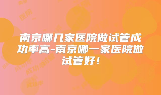 南京哪几家医院做试管成功率高-南京哪一家医院做试管好!