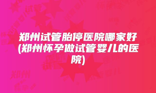 郑州试管胎停医院哪家好(郑州怀孕做试管婴儿的医院)