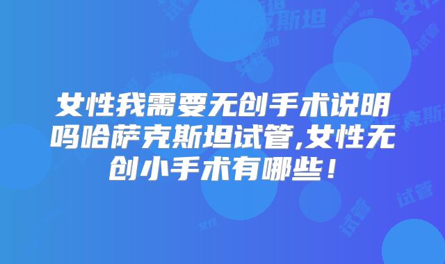 女性我需要无创手术说明吗哈萨克斯坦试管,女性无创小手术有哪些！
