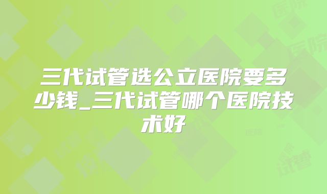 三代试管选公立医院要多少钱_三代试管哪个医院技术好