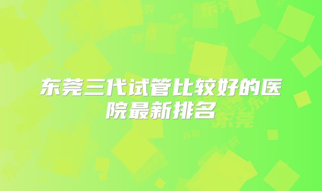 东莞三代试管比较好的医院最新排名
