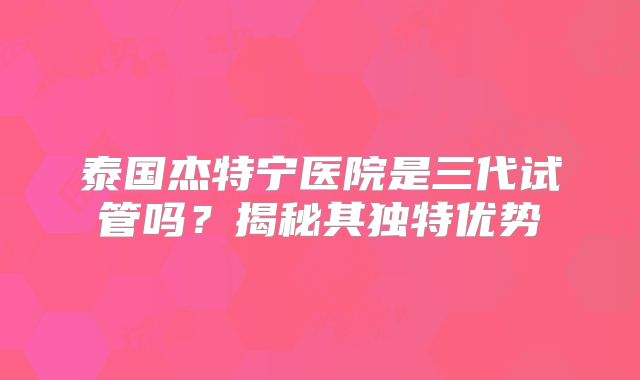 泰国杰特宁医院是三代试管吗？揭秘其独特优势