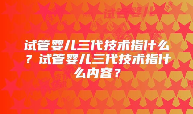 试管婴儿三代技术指什么？试管婴儿三代技术指什么内容？