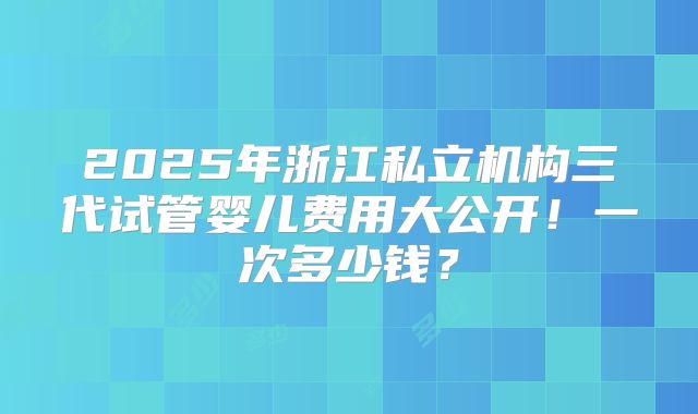 2025年浙江私立机构三代试管婴儿费用大公开！一次多少钱？